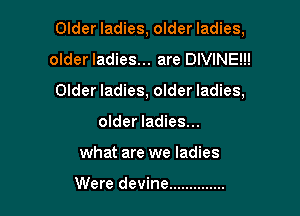 Older ladies, older ladies,

older ladies... are DIVINE!!!
Older ladies, older ladies,
older ladies...
what are we ladies

Were devine ..............