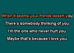 When it seems your frends desert you
There's somebody thinking of you
I'm the one who never hurt you

Maybe that's because I love you