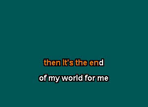 then It's the end

of my world for me