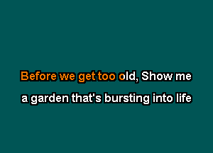 Before we get too old, Show me

a garden that's bursting into life