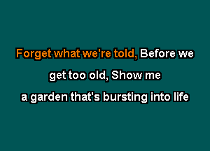 Forget what we're told, Before we

get too old, Show me

a garden that's bursting into life