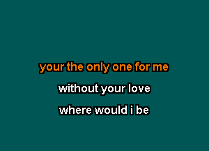 your the only one for me

without your love

where would i be