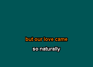 but our love came

so naturally