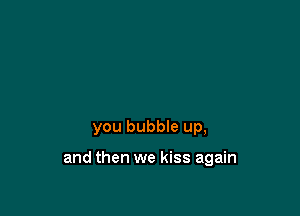 you bubble up,

and then we kiss again