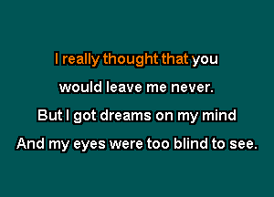 I really thought that you
would leave me never.

But I got dreams on my mind

And my eyes were too blind to see.