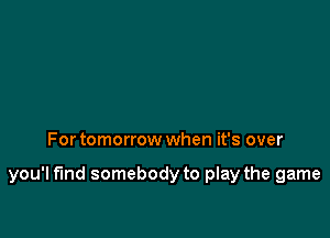 For tomorrow when it's over

you'l fund somebody to play the game