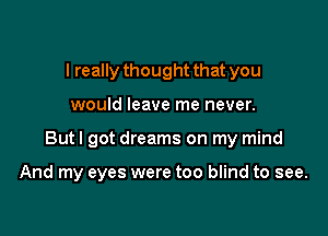 I really thought that you
would leave me never.

But I got dreams on my mind

And my eyes were too blind to see.