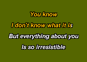 You know

I don't know what it is

But everything about you

Is so irresistible