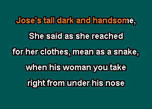 Jose's tall dark and handsome,
She said as she reached
for her clothes, mean as a snake,
when his woman you take

right from under his nose