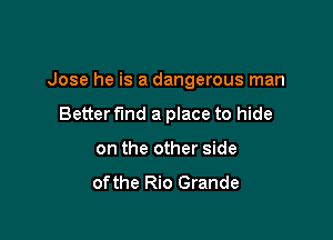 Jose he is a dangerous man

Better fund a place to hide
on the other side

ofthe Rio Grande