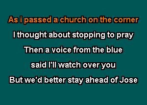 As i passed a church on the corner
I thought about stopping to pray
Then a voice from the blue
said I'll watch over you

But we'd better stay ahead of Jose