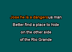 Jose he is a dangerous man

Better fund a place to hide
on the other side

ofthe Rio Grande