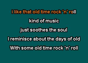i like that old time rock 'n' roll
kind of music

just soothes the soul

I reminisce about the days of old

With some old time rock 'n' roll