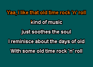 Yaa, i like that old time rock 'n' roll
kind of music

just soothes the soul

I reminisce about the days of old

With some old time rock 'n' roll