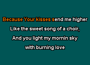Because Your kisses send me higher

Like the sweet song of a choir,

And you light my mornin sky

with burning love