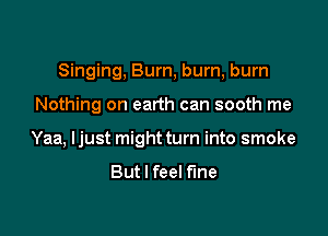 Singing, Burn, bum, burn

Nothing on earth can sooth me

Yaa, ljust might turn into smoke
But I feel fine