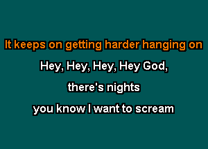 It keeps on getting harder hanging on

Hey. Hey. Hey, Hey God,
there's nights

you know I want to scream