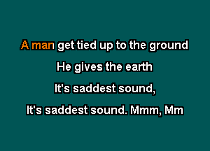 A man get tied up to the ground

He gives the earth
It's saddest sound,

It's saddest sound. Mmm, Mm