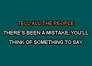 TELL ALL THE PEOPLE
THERE'S BEEN A MISTAKE, YOU'LL
THINK OF SOMETHING TO SAY