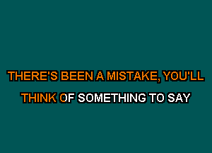 THERE'S BEEN A MISTAKE, YOU'LL

THINK OF SOMETHING TO SAY