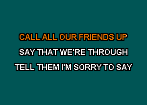 CALL ALL OUR FRIENDS UP
SAY THAT WE'RE THROUGH
TELL THEM I'M SORRY TO SAY