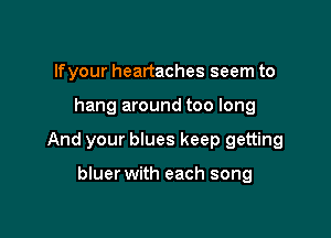 lfyour heartaches seem to

hang around too long

And your blues keep getting

bluer with each song