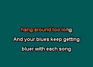 hang around too long

And your blues keep getting

bluer with each song