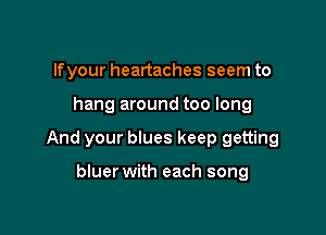 lfyour heartaches seem to

hang around too long

And your blues keep getting

bluer with each song