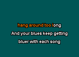 hang around too long

And your blues keep getting

bluer with each song