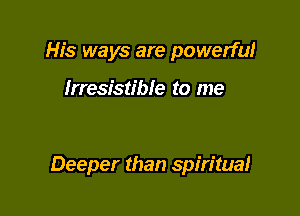 His ways are powerful

Irresistible to me

Deeper than spiritual