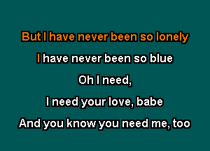 Butl have never been so lonely
I have never been so blue

Oh I need,

lneed your love, babe

And you know you need me, too