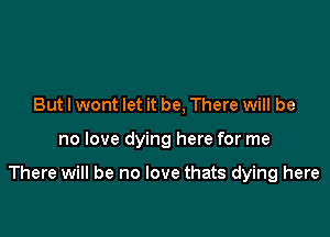 But I wont let it be, There will be

no love dying here for me

There will be no love thats dying here