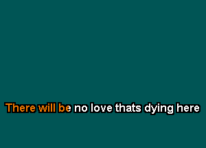 There will be no love thats dying here