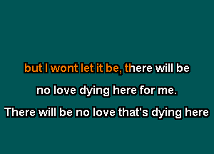 but I wont let it be, there will be

no love dying here for me.

There will be no love that's dying here