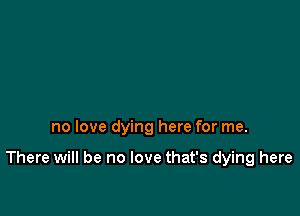 no love dying here for me.

There will be no love that's dying here