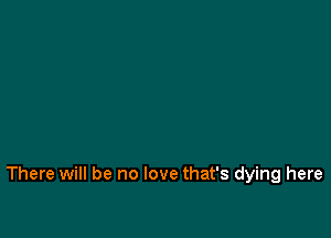 There will be no love that's dying here