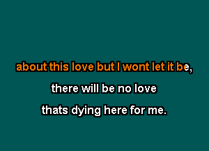 about this love but I wont let it be,

there will be no love

thats dying here for me.