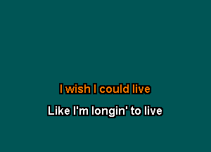 lwish I could live

Like I'm Iongin' to live