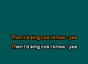 Then I'd sing cos I know -yea

Then I'd sing cos I know - yea