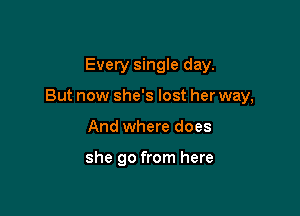 Every single day.

But now she's lost her way,

And where does

she go from here