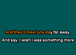 And they'll meet one day far away,

And say, I wish I was something more