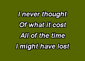 I never thought
Of what it cost
AM of the time

I might have lost