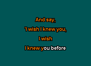 And say,

'I wish I knew you,

I wish

I knew you before