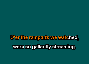 O'er the ramparts we watched,

were so gallantly streaming.