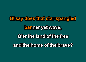 0! say does that star-spangled

banner yet wave,
O'er the land of the free

and the home ofthe brave?