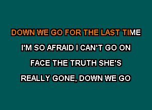 DOWN WE GO FOR THE LAST TIME
I'M SO AFRAID I CAN'T GO ON
FACE THE TRUTH SHE'S
REALLY GONE, DOWN WE GO