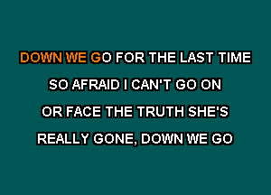 DOWN WE GO FOR THE LAST TIME
SO AFRAID I CAN'T GO ON
OR FACE THE TRUTH SHE'S
REALLY GONE, DOWN WE GO