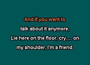 And if you want to

talk about it anymore,

Lie here on the floor, cry ..... on

my shoulder, I'm a friend.