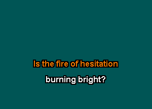 Is the fire of hesitation

burning bright?