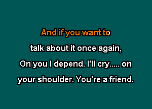 And if you want to

talk about it once again,

On you I depend. I'll cry ..... on

your shoulder. You're a friend.
